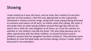 Showing
I have visited my 4 year old niece, and my sister (her mother) to see their
opinions on this product. I feel this was appropriate as she is generally
interested in rhymes and fun songs, along with many always being attracted
to cartoons and colours of all sorts, no matter what she’s doing. My sister is
also quite clear on what young children around that age like and can do,
seems she is with her own daughter at all times, so I trust her opinion on
whether or not children may like the book. This also helps because she so
often spends time with the other children, at school functions and at
children’s parties that her daughter has been invited to. They did have some
feedback on how the book looks and certain design choices I made, which I
discussed in my evaluation.
 