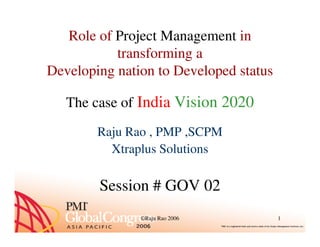 Role of Project Management in
transforming a
Developing nation to Developed status
The case of India Vision 2020
©Raju Rao 2006 1
Raju Rao , PMP ,SCPM
Xtraplus Solutions
Session # GOV 02
 