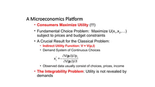 A Microeconomics Platform
• Consumers Maximize Utility (!!!)
• Fundamental Choice Problem: Maximize U(x1,x2,…)
subject to prices and budget constraints
• A Crucial Result for the Classical Problem:
• Indirect Utility Function: V = V(p,I)
• Demand System of Continuous Choices
• Observed data usually consist of choices, prices, income
• The Integrability Problem: Utility is not revealed by
demands
j
*
j
V( ,I)/ p
x = -
V( ,I)/ I
p
p