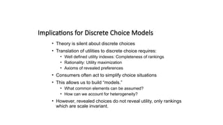 Implications for Discrete Choice Models
• Theory is silent about discrete choices
• Translation of utilities to discrete choice requires:
• Well defined utility indexes: Completeness of rankings
• Rationality: Utility maximization
• Axioms of revealed preferences
• Consumers often act to simplify choice situations
• This allows us to build “models.”
• What common elements can be assumed?
• How can we account for heterogeneity?
• However, revealed choices do not reveal utility, only rankings
which are scale invariant.