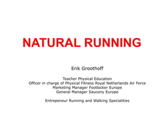 NATURAL RUNNING Erik Groothoff Teacher Physical Education Officer in charge of Physical Fitness Royal Netherlands Air Force Marketing Manager Footlocker Europe General Manager Saucony Europe Entrepeneur Running and Walking Specialities 