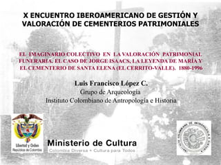 X ENCUENTRO IBEROAMERICANO DE GESTIÓN Y
 VALORACIÓN DE CEMENTERIOS PATRIMONIALES



EL IMAGINARIO COLECTIVO EN LA VALORACIÓN PATRIMONIAL
FUNERARIA. EL CASO DE JORGE ISAACS, LA LEYENDA DE MARÍA Y
EL CEMENTERIO DE SANTA ELENA (EL CERRITO-VALLE). 1880-1996

                   Luis Francisco López C.
                     Grupo de Arqueología
        Instituto Colombiano de Antropología e Historia
 