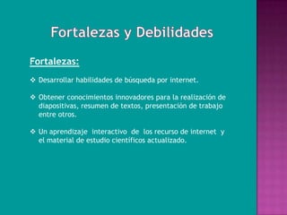 Fortalezas:
 Desarrollar habilidades de búsqueda por internet.

 Obtener conocimientos innovadores para la realización de
  diapositivas, resumen de textos, presentación de trabajo
  entre otros.

 Un aprendizaje interactivo de los recurso de internet y
  el material de estudio científicos actualizado.
 