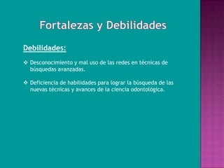 Debilidades:
 Desconocimiento y mal uso de las redes en técnicas de
  búsquedas avanzadas.

 Deficiencia de habilidades para lograr la búsqueda de las
  nuevas técnicas y avances de la ciencia odontológica.
 