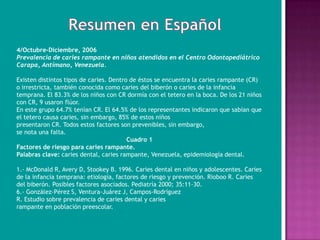 4/Octubre-Diciembre, 2006
Prevalencia de caries rampante en niños atendidos en el Centro Odontopediátrico
Carapa, Antímano, Venezuela.

Existen distintos tipos de caries. Dentro de éstos se encuentra la caries rampante (CR)
o irrestricta, también conocida como caries del biberón o caries de la infancia
temprana. El 83.3% de los niños con CR dormía con el tetero en la boca. De los 21 niños
con CR, 9 usaron flúor.
En este grupo 64.7% tenían CR. El 64.5% de los representantes indicaron que sabían que
el tetero causa caries, sin embargo, 85% de estos niños
presentaron CR. Todos estos factores son prevenibles, sin embargo,
se nota una falta.
                                         Cuadro 1
Factores de riesgo para caries rampante.
Palabras clave: caries dental, caries rampante, Venezuela, epidemiología dental.

1.- McDonald R, Avery D, Stookey B. 1996. Caries dental en niños y adolescentes. Caries
de la infancia temprana: etiología, factores de riesgo y prevención. Rioboo R. Caries
del biberón. Posibles factores asociados. Pediatría 2000; 35:11-30.
6.- González-Pérez S, Ventura-Juárez J, Campos-Rodríguez
R. Estudio sobre prevalencia de caries dental y caries
rampante en población preescolar.
 