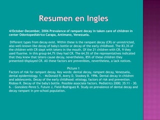 4/October-December, 2006 Prevalence of rampant decay in taken care of children in
center Odontopediátrico Carapa, Antímano, Venezuela.

 Different types from decay exist. Within these is the rampant decay (CR) or unrestricted,
also well-known like decay of baby's bottle or decay of the early childhood. The 83,3% of
the children with CR slept with tetero in the mouth. Of the 21 children with CR, 9 they
used fluorine. In this group 64,7% they had CR. The 64,5% of the representatives indicated
that they knew that tetero cause decay, nevertheless, 85% of these children they
presented/displayed CR. All these factors are prevenibles, nevertheless, a lack notices.

                                          Picture 1
Factors of risk for rampant decay. Key words: dental decay, rampant decay, Venezuela,
dental epidemiology. 1. - McDonald R, Avery D, Stookey B. 1996. Dental decay in children
and adolescents. Decay of the early childhood: etiology, factors of risk and prevention.
Rioboo R. Decay of the baby's bottle. Possible associate factors. Pediatrics 2000; 35:11 - 30.
6. - González-Perez S, Future J, Field-Rodriguez R. Study on prevalence of dental decay and
decay rampant in pre-school population.
 