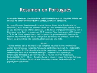 4/Octubre-December, predominância 2006 da deterioração do rampante tomado das
crianças no centro Odontopediátrico Carapa, Antímano, Venezuela.

Os tipos diferentes da deterioração existem. Dentro destes são a deterioração do
rampante (CR) ou a irrestrita, também conhecido como a deterioração de baby' frasco
de s ou deterioração da infância adiantada. As 83.3% das crianças com CR dormiu com o
biberón na boca. Das 21 crianças com CR, 9 usaram o flúor. Neste grupo 64.7% tiveram
o CR. Os 64.5% dos representantes indicou que soube que deterioração da causa do
biberón, não obstante, 85% destas crianças que apresentou/CR indicado. Todos estes
fatores são prevenibles, não obstante, observações de uma falta.

                                        Retrato 1
 Fatores do risco para a deterioração do rampante. Palavras chaves: deterioração
dental, deterioração do rampante, Venezuela, epidemiologia dental. 1. - McDonald R,
Avery D, Stookey B. 1996. Deterioração dental nas crianças e nos adolescentes.
Deterioração da infância adiantada: etiologia, fatores do risco e prevenção.
Deterioração de Rioboo R. do baby' frasco de s. Fatores possíveis do associado.
Pediatria 2000; 35:11 - 30. 6. - González-Pérez S, futuro J, estudo de Campo-Rodriguez
R. na predominância da deterioração e do rampante dentais da deterioração na
população do pré-escolar.
 