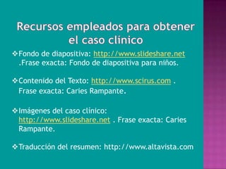 Fondo de diapositiva: http://www.slideshare.net
 .Frase exacta: Fondo de diapositiva para niños.

Contenido del Texto: http://www.scirus.com .
 Frase exacta: Caries Rampante.

Imágenes del caso clínico:
 http://www.slideshare.net . Frase exacta: Caries
 Rampante.

Traducción del resumen: http://www.altavista.com
 