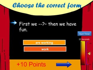Choose the correct form

  First we --?– then we have
  fun.
                               Start Timer

                               15 Seconds
         are working
         are working
           Try Again                        15


             work
             work
           Great Job!
           Great Job!




 +10 Points                                 0
 