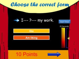 Choose the correct form

    I--- ?--- my work.   Start Timer

                         15 Seconds
                                      15
         like
          like
      Great Job!
      Great Job!


      AmAgain
      Am liking
      Try liking



                                      0




 10 Points
 
