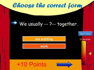 Choose the correct form

  We usually -- ?-- together.
                                Start Timer

         are working
         are working
           Try Again            15 Seconds
                                             15
            work
            work
          Great Job!
          Great Job!




 +10 Points                                  0
 