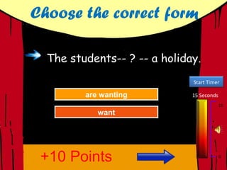 Choose the correct form

  The students-- ? -- a holiday.
                              Start Timer

         are wanting
         are wanting
           Try Again          15 Seconds
                                           15
            want
            want
          Great Job!
          Great Job!




 +10 Points                                0
 