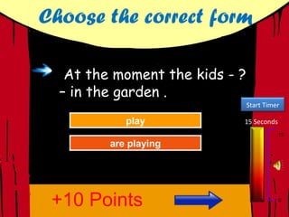 Choose the correct form

   At the moment the kids - ?
  – in the garden .
                                Start Timer

          Tryplay
             play
             Again          15 Seconds
                                          15
         are playing
         are playing
          Great Job!
           Great Job!




 +10 Points                               0
 