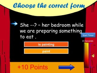 Choose the correct form

  She --? – her bedroom while
  we are preparing something
  to eat .                   Start Timer

                                  15 Seconds
           isGreat Job!
              painting
            isGreat Job!
               painting                        15


              paint
            Trypaint
               Again




 +10 Points                                    0
 