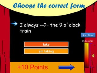 Choose the correct form

  I always --?– the 9 o´clock
  train
                                Start Timer

                                15 Seconds
            take
             take
           Great Job!
           Great Job!                        15


          am Again
          am taking
           Try taking




 +10 Points                                  0
 