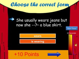 Choose the correct form

  She usually wears jeans but
  now she --?– a blue skirt.
                                Start Timer

                            15 Seconds
           wears
            wears
          Try Again                       15


         isGreat Job!
            wearing
          isGreat Job!
             wearing




 +10 Points                               0
 