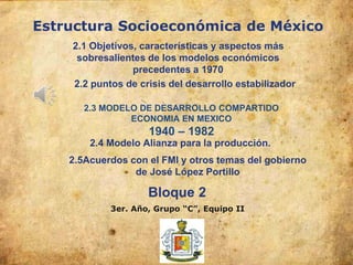 Estructura Socioeconómica de México
3er. Año, Grupo “C”, Equipo II
Bloque 2
2.1 Objetivos, características y aspectos más
sobresalientes de los modelos económicos
precedentes a 1970
2.2 puntos de crisis del desarrollo estabilizador
2.3 MODELO DE DESARROLLO COMPARTIDO
ECONOMIA EN MEXICO
1940 – 1982
2.4 Modelo Alianza para la producción.
2.5Acuerdos con el FMI y otros temas del gobierno
de José López Portillo
 