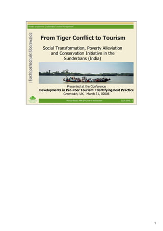 M aster programme „S ustainable Tourism M anagement“




             From Tiger Conflict to Tourism
                Social Transformation, Poverty Alleviation
                    and Conservation Initiative in the
                           Sunderbans (India)




                             Presented at the Conference
            Developments in Pro-Poor Tourism: Identifying Best Practice
                          Greenwich, UK, March 31, 02006

                                           M arcus Bauer, MBA (FH ) trav el and tourism   31.03.2006 / 1




                                                                                                           1
 