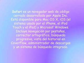 Safari es un navegador web de código
  cerrado desarrollado por Apple Inc.
Está disponible para Mac OS X, iOS (el
  sistema usado por el iPhone, el iPod
 Touch y el iPad) y Microsof Windows.
    Incluye navegación por pestañas,
    corrector ortográfico, búsqueda
    progresiva, vista del historial en
CoverFlow, administrador de descargas
  y un sistema de búsqueda integrado.
 