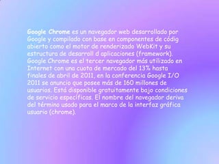 Google Chrome es un navegador web desarrollado por
Google y compilado con base en componentes de códig
abierto como el motor de renderizado WebKit y su
estructura de desarroll d aplicaciones (framework).
Google Chrome es el tercer navegador más utilizado en
Internet con una cuota de mercado del 13% hasta
finales de abril de 2011, en la conferencia Google I/O
2011 se anuncio que posee más de 160 millones de
usuarios. Está disponible gratuitamente bajo condiciones
de servicio específicas. El nombre del navegador deriva
del término usado para el marco de la interfaz gráfica
usuario (chrome).
 