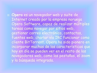    Opera es un navegador web y suite de
    Internet creado por la empresa noruega
    Opera Software, capaz de realizar múltiples
    tareas como navegar por sitios web,
    gestionar correo electrónico, contactos,
    fuentes web, charlar vía IRC funcionar como
    cliente BitTorrent. Opera ha sido pionero en
    incorporar muchas de las características que
    hoy en día se pueden ver en el resto de los
    navegadores web, como las pestañas, el zoom
    y la búsqueda integrada.
 