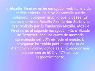    Mozilla Firefox es un navegador web libre y de
       código abierto, en cuyo desarrollo puede
      colaborar cualquier usuario que lo desee. Es
    descendiente de Mozilla Application Suite y es
     desarrollado por la Fundación Mozilla. Mozilla
    Firefox es el segundo navegador más utilizado
        de Internet, con una cuota de mercado
       aproximada del 30% en todo el mundo. El
        navegador ha tenido particular éxito en
    Alemania y Polonia, donde es el navegador más
           popular con un 60% y 47% de uso,
                   respectivamente.
 