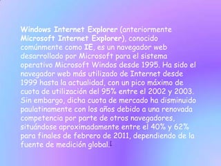 Windows Internet Explorer (anteriormente
Microsoft Internet Explorer), conocido
comúnmente como IE, es un navegador web
desarrollado por Microsoft para el sistema
operativo Microsoft Windos desde 1995. Ha sido el
navegador web más utilizado de Internet desde
1999 hasta la actualidad, con un pico máximo de
cuota de utilización del 95% entre el 2002 y 2003.
Sin embargo, dicha cuota de mercado ha disminuido
paulatinamente con los años debido a una renovada
competencia por parte de otros navegadores,
situándose aproximadamente entre el 40% y 62%
para finales de febrero de 2011, dependiendo de la
fuente de medición global.[
 