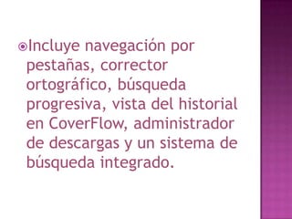 Incluye navegación por
 pestañas, corrector
 ortográfico, búsqueda
 progresiva, vista del historial
 en CoverFlow, administrador
 de descargas y un sistema de
 búsqueda integrado.
 