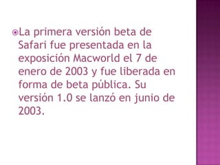 La primera versión beta de
 Safari fue presentada en la
 exposición Macworld el 7 de
 enero de 2003 y fue liberada en
 forma de beta pública. Su
 versión 1.0 se lanzó en junio de
 2003.
 