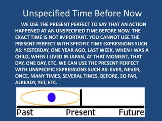 Unspecified Time Before Now
WE USE THE PRESENT PERFECT TO SAY THAT AN ACTION
HAPPENED AT AN UNSPECIFIED TIME BEFORE NOW. THE
EXACT TIME IS NOT IMPORTANT. YOU CANNOT USE THE
PRESENT PERFECT WITH SPECIFIC TIME EXPRESSIONS SUCH
AS: YESTERDAY, ONE YEAR AGO, LAST WEEK, WHEN I WAS A
CHILD, WHEN I LIVED IN JAPAN, AT THAT MOMENT, THAT
DAY, ONE DAY, ETC. WE CAN USE THE PRESENT PERFECT
WITH UNSPECIFIC EXPRESSIONS SUCH AS: EVER, NEVER,
ONCE, MANY TIMES, SEVERAL TIMES, BEFORE, SO FAR,
ALREADY, YET, ETC.

 