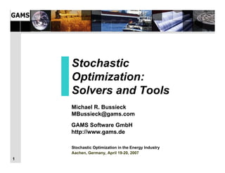 Stochastic
    Optimization:
    Solvers and Tools
    Michael R. Bussieck
    MBussieck@gams.com
    GAMS Software GmbH
    http://www.gams.de

    Stochastic Optimization in the Energy Industry
    Aachen, Germany, April 19-20, 2007
1
 