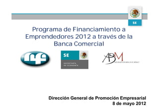 Programa de Financiamiento a
Emprendedores 2012 a través de la
        Banca Comercial




       Dirección General de Promoción Empresarial
                                  8 de mayo 2012
 