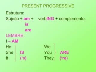 PRESENT PROGRESSIVEEstrutura:Sujeito + am+    verbING+ complemento.is			areLEMBRE:I – AMHe 				WeShe 	   IS			You       AREIt		    (‘s)		They	     (‘re)