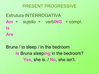 PRESENT PROGRESSIVEEstrutura INTERROGATIVAAm +    sujeito+    verbING+ compl.Is  AreBruna / to sleep / in the bedroomIs Bruna sleeping in the bedroom?Yes, she is. / No, she isn’t.