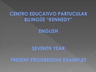 CENTRO EDUCATIVO PARTUCULAR
     BILINGÜE “KENNEDY”

          ENGLISH


       SEVENTH YEAR

PRESENT PROGRESSIVE EXAMPLES
 