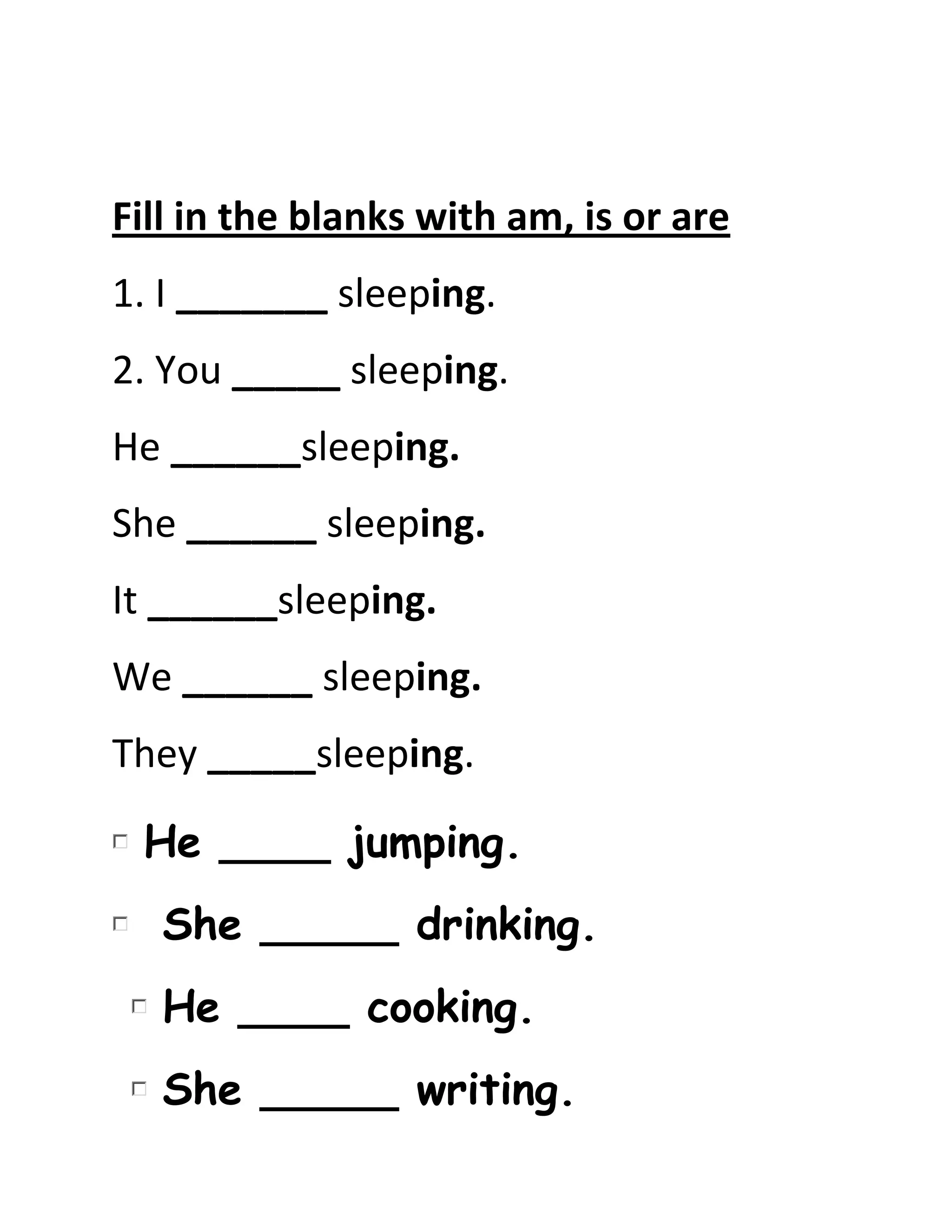 Fill in the blanks with am, is or are
1. I _______ sleeping.
2. You _____ sleeping.
He ______sleeping.
She ______ sleeping.
It ______sleeping.
We ______ sleeping.
They _____sleeping.
He ____ jumping.
She _____ drinking.
He ____ cooking.
She _____ writing.