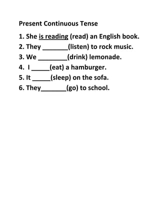 Present Continuous Tense
1. She is reading (read) an English book.
2. They _______(listen) to rock music.
3. We ________(drink) lemonade.
4. I _____(eat) a hamburger.
5. It _____(sleep) on the sofa.
6. They_______(go) to school.
 
