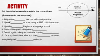 ACTIVITY
Put the verbs between brackets in the correct form
(Remember to use am-is-are):
1.Sally (drive)_________ her kids to football practice.
2. I (work)__________ as a secretary at ABT, but this summer
3. I (study)__________English at a language school.
4. Shhhhh! Be quiet! John (sleep)____________.
5. Don't forget to take your umbrella. It (rain)______________ .
6. I'm sorry I can't hear what you (say)___________ because
everybody (talk)______________so loudly.
 