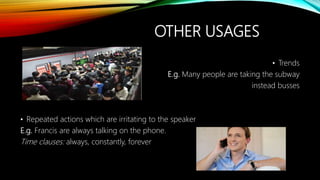 OTHER USAGES
• Trends
E.g. Many people are taking the subway
instead busses
• Repeated actions which are irritating to the speaker
E.g. Francis are always talking on the phone.
Time clauses: always, constantly, forever
 
