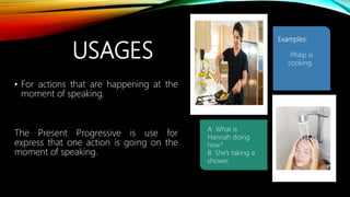 USAGES
• For actions that are happening at the
moment of speaking.
The Present Progressive is use for
express that one action is going on the
moment of speaking.
A: What is
Hannah doing
now?
B: She’s taking a
shower.
Examples:
Philip is
cooking.
 