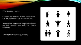 • For temporary states.
It´s when we refer to actions or situations
that are happening now, at this moment.
These actions / situations began before now
and will continue after now, but they’re
temporary.
Time expressions: today, this day
 