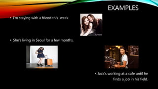EXAMPLES
• I‘m staying with a friend this week.
• She‘s living in Seoul for a few months.
• Jack‘s working at a cafe until he
finds a job in his field.
 