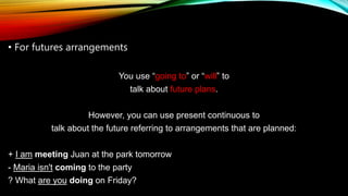 • For futures arrangements
You use “going to” or “will” to
talk about future plans.
However, you can use present continuous to
talk about the future referring to arrangements that are planned:
+ I am meeting Juan at the park tomorrow
- Maria isn't coming to the party
? What are you doing on Friday?
 