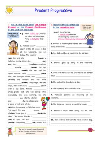 Present Progressive
The world is much more beautiful
when you see it from a different
perspective...
1. Fill in the gaps with the Simple
Present or the Present Continuous
of the verbs in brackets.
e.g.: Sean tidies up (tidy up)
his room on Saturdays.
Mary is tidying it up
now.
1. Melissa usually ____________
(stay) a little bit longer in bed
at the weekend, but not
today. The weather __________
(be) fine and she ______________ (have) to
help her family. When she _____________ (get
up), she ______________ (realize) everybody
______ already ________ (work). Her dad
______________ (wash) the van and her
oldest brother, Ben, _______________ (help)
him. Her youngest sister, Sue, ____________
(water) the flowers and her mom
_______________ (clean) the garage. Her two
dogs, Dali and Cacau, ______________ (play)
with a big bone. Melissa _______________
(feel) pretty bad. She was asleep while
everybody else was working. So, she
_____________ (go) into the kitchen
and ___________ (have) a toast and
a glass of milk and off she ________
(go) into the garage to help her mom.
“Hi mom! Oh, you _______ almost _______
(finish). Great job! It ____________ (look) like
new!” “Hi honey. Thanks. I ________________
(be) so glad the sun _________________
(shine). Everything ________ (be) almost dry.
2. Rewrite these sentences
in the negative form.
e.g.: I like cherries.
I don’t like cherries.
I’m doing my homework
I’m not doing my homework.
1. Melissa is washing the dishes. She likes
doing the dishes. _______________________________
_______________________________________________
2. Her dad and Ben are painting the garage.
_______________________________________________
_______________________________________________
3. Melissa gets up early at the weekend.
_______________________________________________
_______________________________________________
4. Ben and Melissa go to the movies on school
days. _________________________________________
_______________________________________________
5. She walks the dogs twice a day. _____________
_______________________________________________
6. She’s playing with the dogs now. ___________
______________________________________________
7. Melissa’s parents go shopping at the
weekend. _____________________________________
_______________________________________________
8. The dogs are running around the house. _____
______________________________________________
9. Melissa’s mom likes going out till late.
_______________________________________________
________________________________________________
10. Ben and his dad want to have another dog.
________________________________________________
______________________________________________
I care about you.
I hope you care
about me too.
I am so lucky! My
mom helps me tidy
up my room.
 