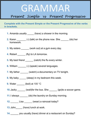 Complete with the Present Simple or the Present Progressive of the verbs
in brackets.
1. Amanda usually _____ (have) a shower in the morning.
2. Karen _______ (-) (talk) on the phone now. She ______ (do) her
homework.
3. My sisters ______ (work out) at a gym every day.
4. Robert ______ (fly) to LA tomorrow.
5. My best friend ______ (catch) the flu every winter.
6. William ______ (-) (speak) several languages.
7. My father ______ (watch) a documentary on TV tonight.
8. My baby _____ (sleep) in my bedroom this week.
9. Water ______ (boil) at 100 °C
10.Jacky ______ (wait)for the bus. She ______ (go)to a soccer game.
11.I always ______ (do) the laundry on Sunday morning.
12.______ Lisa ______ (wear) a raincoat today?
13.John_____ (have) lunch at work.
14.______ you usually (have) dinner at a restaurant on Sunday?
GRAMMAR
Present Simple vs Present Progressive
 