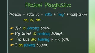 Present Progressive
Pronoun + verb be + verb + “ing” + complement
am, is, are
👉 She is dancing ballet.
👉 My father is cooking shrimps.
👉 The kids are running in the park.
👉 I am playing soccer.