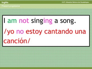 I.E.P «Nuestra Señora de Guadalupe»Inglés
Present progressive
I am not singing a song.
/yo no estoy cantando una
canción/
 