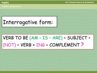 I.E.P «Nuestra Señora de Guadalupe»Inglés
Present progressive
Interrogative form:
VERB TO BE (AM – IS – ARE) + SUBJECT +
(NOT) + VERB + ING + COMPLEMENT ?
 