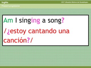 I.E.P «Nuestra Señora de Guadalupe»Inglés
Present progressive
Am I singing a song?
/¿estoy cantando una
canción?/
 