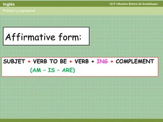 I.E.P «Nuestra Señora de Guadalupe»Inglés
Present progressive
SUBJET + VERB TO BE + VERB + ING + COMPLEMENT
(AM – IS – ARE)
Affirmative form:
 